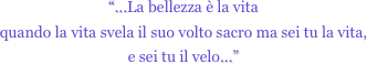 “...La bellezza è la vita
quando la vita svela il suo volto sacro ma sei tu la vita,
e sei tu il velo...”